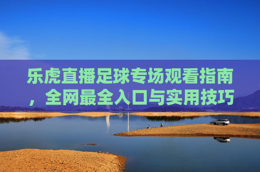 乐虎直播足球专场观看指南,全网最全入口与实用技巧,乐虎直播足球专场观看指南,全网入口与实用技巧