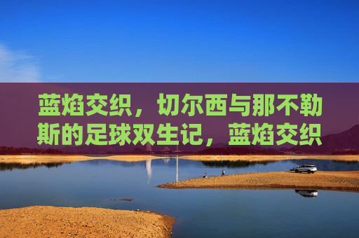 蓝焰交织,切尔西与那不勒斯的足球双生记,蓝焰交织,切尔西与那不勒斯的足球双生记