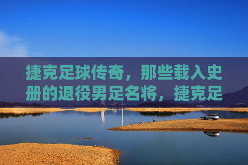 捷克足球传奇,那些载入史册的退役男足名将,捷克足球传奇,载入史册的退役名将
