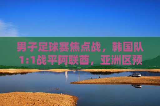 男子足球赛焦点战,韩国队1:1战平阿联酋,亚洲区预选赛积分紧咬,韩国队1:1战平阿联酋 亚洲区预选赛积分紧咬