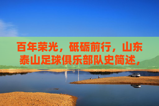 百年荣光，砥砺前行，山东泰山足球俱乐部队史简述，山东泰山足球俱乐部百年荣光砥砺前行简史