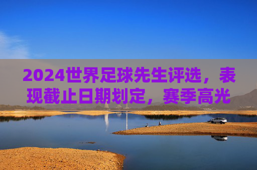 2024世界足球先生评选,表现截止日期划定,赛季高光与竞争格局解析,2024世界足球先生评选,截止日期划定,赛季高光与竞争格局解析