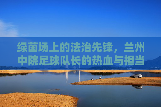 绿茵场上的法治先锋,兰州中院足球队长的热血与担当,绿茵场上的法治先锋,兰州中院足球队长的热血担当