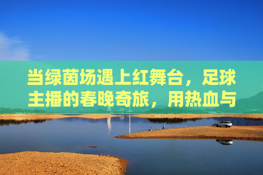 当绿茵场遇上红舞台，足球主播的春晚奇旅，用热血与温情点燃万家灯火，绿茵红舞台，主播春晚温情暖万家