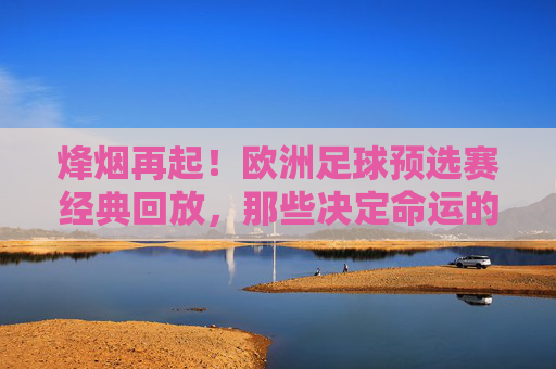 烽烟再起!欧洲足球预选赛经典回放,那些决定命运的90分钟,烽烟再起!欧洲足球预选赛,决定命运的90分钟经典回放