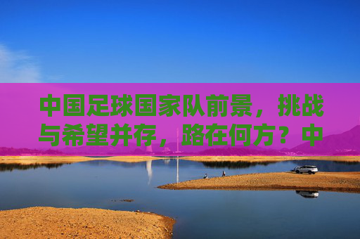 中国足球国家队前景，挑战与希望并存，路在何方？中国足球国家队，挑战与希望并存，路在何方？