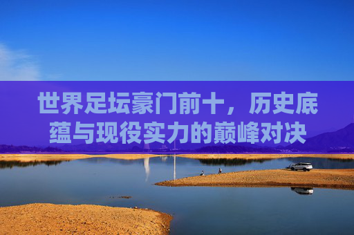 世界足坛豪门前十,历史底蕴与现役实力的巅峰对决