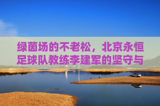绿茵场的不老松,北京永恒足球队教练李建军的坚守与传承,绿茵不老松,李建军坚守传承铸永恒