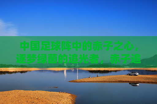 中国足球阵中的赤子之心，逐梦绿茵的追光者，赤子追光，中国足球绿茵梦