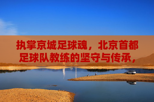 执掌京城足球魂，北京首都足球队教练的坚守与传承，执掌京城足球魂，北京首都足球队教练的坚守与传承