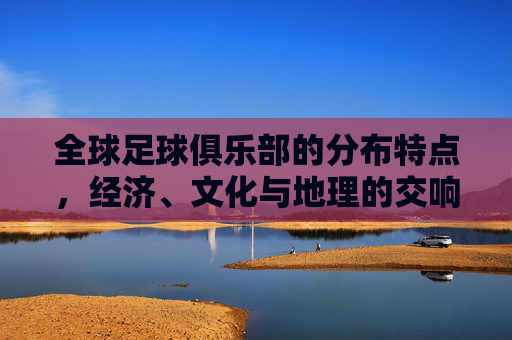 全球足球俱乐部的分布特点,经济、文化与地理的交响,全球足球俱乐部分布,经济、文化与地理的交响