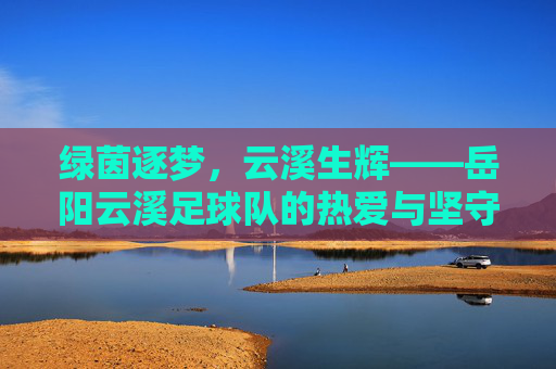 绿茵逐梦，云溪生辉——岳阳云溪足球队的热爱与坚守，热爱逐梦绿茵，坚守生辉云溪