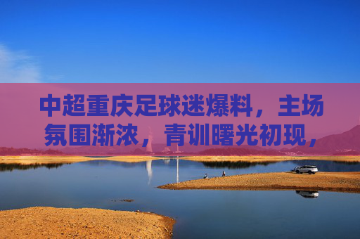 中超重庆足球迷爆料,主场氛围渐浓,青训曙光初现,中超重庆主场氛围渐浓 青训曙光初现