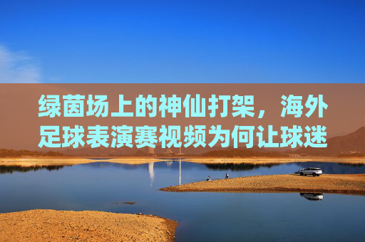 绿茵场上的神仙打架,海外足球表演赛视频为何让球迷疯狂?绿茵神仙打架!海外足球表演赛视频引爆球迷狂潮