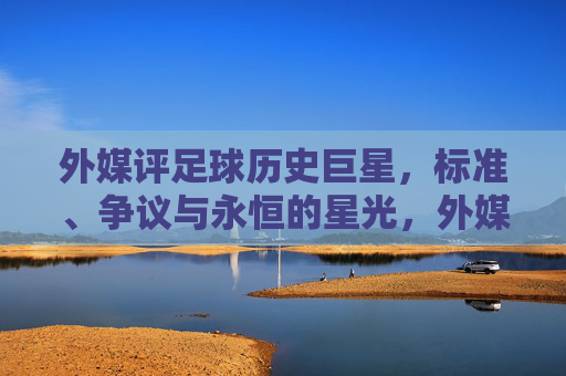 外媒评足球历史巨星，标准、争议与永恒的星光，外媒评足球历史巨星，标准、争议与永恒星光