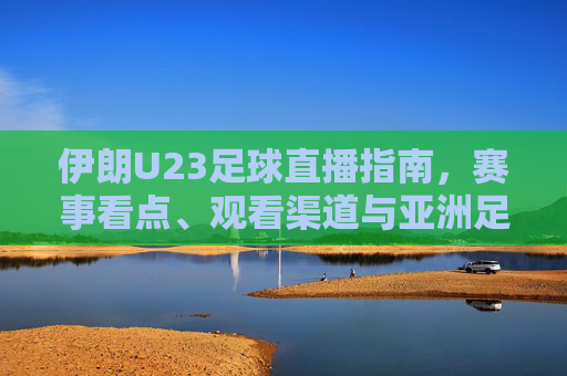 伊朗U23足球直播指南,赛事看点、观看渠道与亚洲足球新生力量,伊朗U23足球直播指南,赛事看点、观看渠道与亚洲新生力量