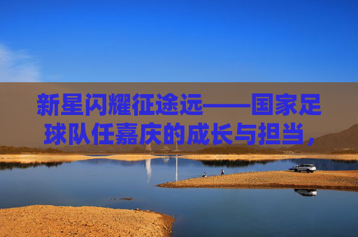 新星闪耀征途远——国家足球队任嘉庆的成长与担当，新星闪耀征途远，任嘉庆的国家队成长与担当