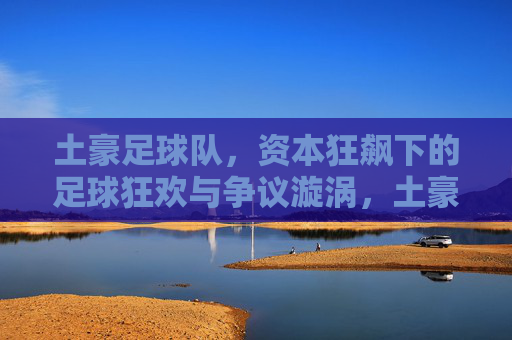 土豪足球队,资本狂飙下的足球狂欢与争议漩涡,土豪足球队,资本狂飙下的狂欢与争议漩涡