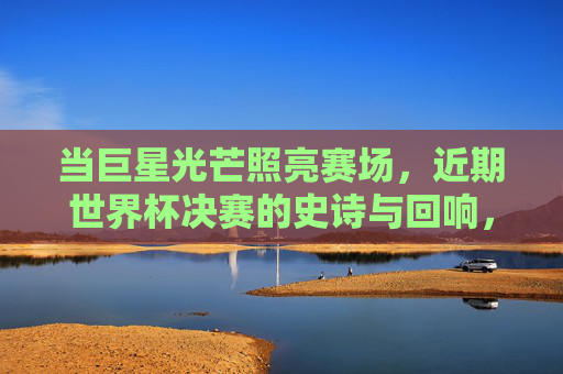 当巨星光芒照亮赛场,近期世界杯决赛的史诗与回响,巨星闪耀,世界杯决赛的史诗回响