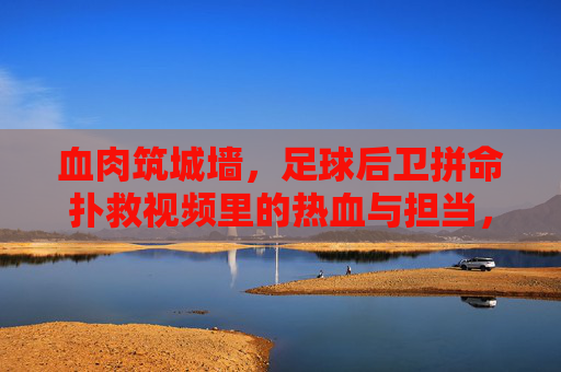 血肉筑城墙,足球后卫拼命扑救视频里的热血与担当,血肉筑城墙!足球后卫拼命扑救的热血担当