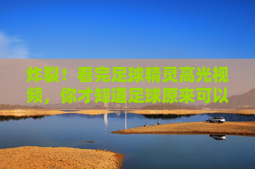 炸裂！看完足球精灵高光视频，你才知道足球原来可以这样玩！足球精灵高光炸裂！原来足球可以这样玩！