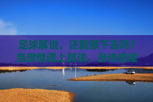 足球解说,还能做下去吗?当激情遇上算法,当传统撞上流量,足球解说,激情VS算法,传统VS流量的生存之问