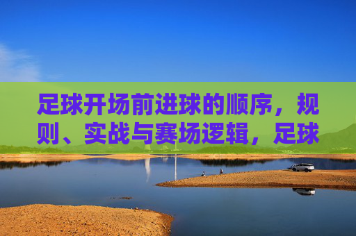 足球开场前进球的顺序,规则、实战与赛场逻辑,足球开场前进球的顺序规则、实战逻辑与赛场解析