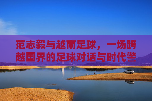范志毅与越南足球,一场跨越国界的足球对话与时代警示,范志毅与越南足球,跨国足坛对话的时代警示