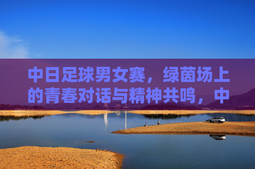 中日足球男女赛,绿茵场上的青春对话与精神共鸣,中日男女足球赛,青春对话,精神共鸣