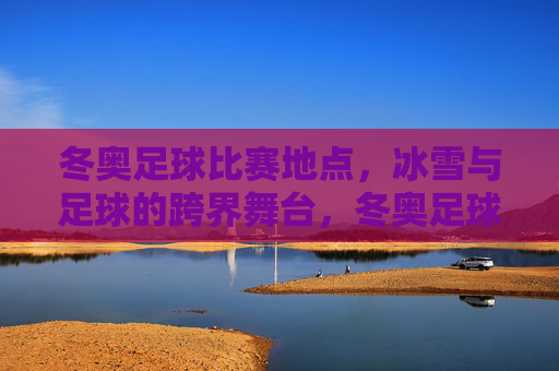 冬奥足球比赛地点,冰雪与足球的跨界舞台,冬奥足球赛场,冰雪与足球的跨界舞台