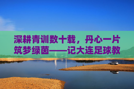 深耕青训数十载,丹心一片筑梦绿茵——记大连足球教练蔡全起