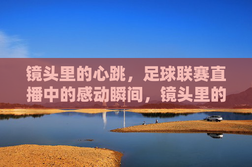 镜头里的心跳,足球联赛直播中的感动瞬间,镜头里的心跳,足球联赛直播感动瞬间