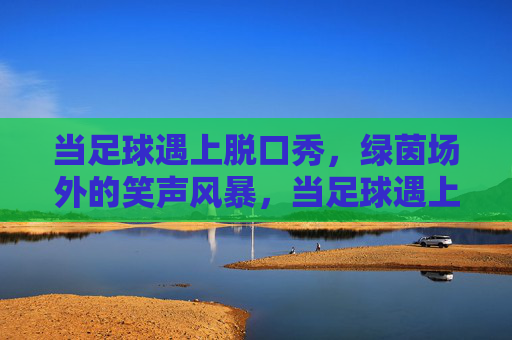 当足球遇上脱口秀,绿茵场外的笑声风暴,当足球遇上脱口秀,绿茵场外的笑声风暴
