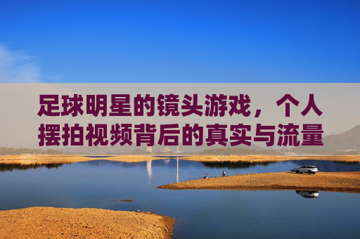 足球明星的镜头游戏,个人摆拍视频背后的真实与流量