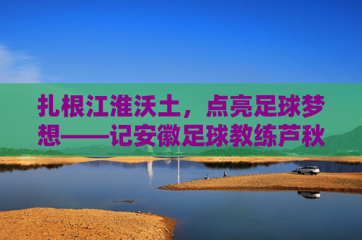 扎根江淮沃土，点亮足球梦想——记安徽足球教练芦秋远，扎根江淮沃土 点亮足球梦想——记安徽足球教练芦秋远