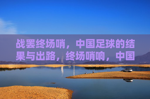 战罢终场哨，中国足球的结果与出路，终场哨响，中国足球的结果与出路