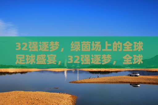 32强逐梦,绿茵场上的全球足球盛宴,32强逐梦,全球足球盛宴