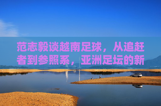 范志毅谈越南足球，从追赶者到参照系，亚洲足坛的新启示，范志毅谈越南足球，从追赶者到参照系，亚洲足坛新启示