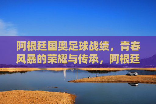 阿根廷国奥足球战绩,青春风暴的荣耀与传承,阿根廷国奥,青春风暴的荣耀传承