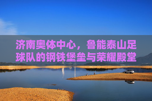 济南奥体中心,鲁能泰山足球队的钢铁堡垒与荣耀殿堂,济南奥体中心,鲁能泰山足球队的钢铁堡垒与荣耀殿堂
