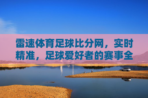 雷速体育足球比分网，实时精准，足球爱好者的赛事全指南，雷速体育足球比分网，实时精准的赛事全指南