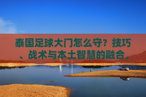 泰国足球大门怎么守？技巧、战术与本土智慧的融合，泰国足球守门，技巧、战术与本土智慧的融合