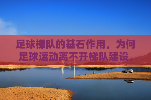 足球梯队的基石作用，为何足球运动离不开梯队建设，足球运动的基石，梯队建设为何不可或缺