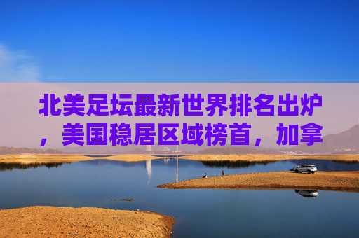 北美足坛最新世界排名出炉,美国稳居区域榜首,加拿大成最大黑马,北美足坛最新世界排名,美国稳居榜首,加拿大成黑马