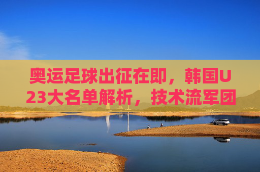 奥运足球出征在即,韩国U23大名单解析,技术流军团剑指奖牌之路,韩国U23奥运大名单解析,技术流军团剑指奖牌之路