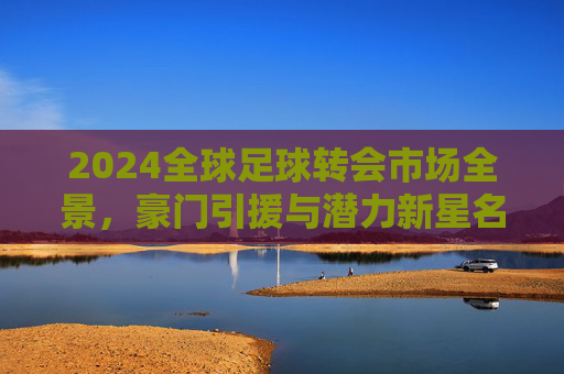 2024全球足球转会市场全景,豪门引援与潜力新星名单大全,2024全球足球转会市场全景,豪门引援与潜力新星名单大全