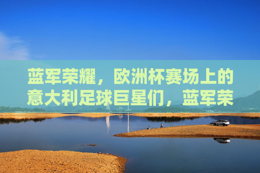 蓝军荣耀，欧洲杯赛场上的意大利足球巨星们，蓝军荣耀，欧洲杯意大利巨星们的赛场华章
