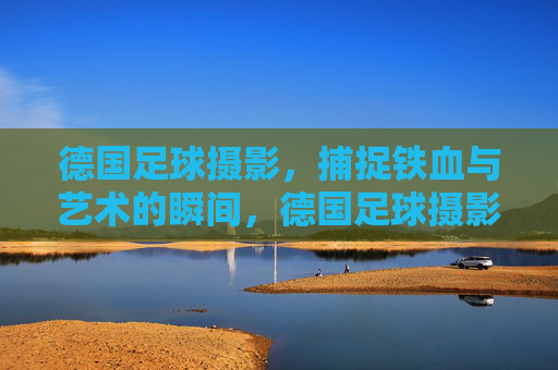 德国足球摄影,捕捉铁血与艺术的瞬间,德国足球摄影,铁血与艺术的瞬间