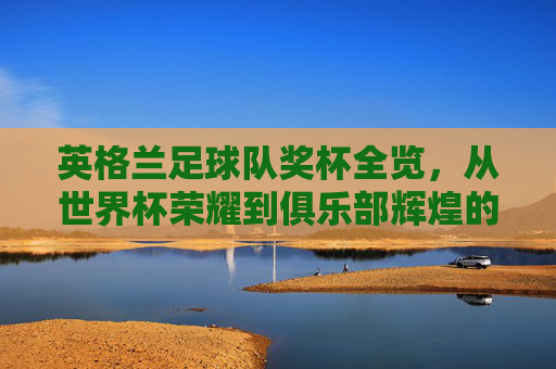 英格兰足球队奖杯全览,从世界杯荣耀到俱乐部辉煌的排名解析,英格兰足球队奖杯全览,世界杯荣耀到俱乐部辉煌的排名解析