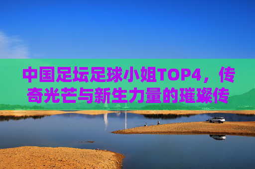 中国足坛足球小姐TOP4，传奇光芒与新生力量的璀璨传承，中国足坛足球小姐TOP4，传奇光芒与新生的璀璨传承